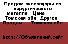 Продам аксессуары из хирургического металла › Цена ­ 100 - Томская обл. Другое » Продам   . Томская обл.